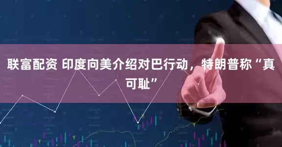 联富配资 印度向美介绍对巴行动，特朗普称“真可耻”