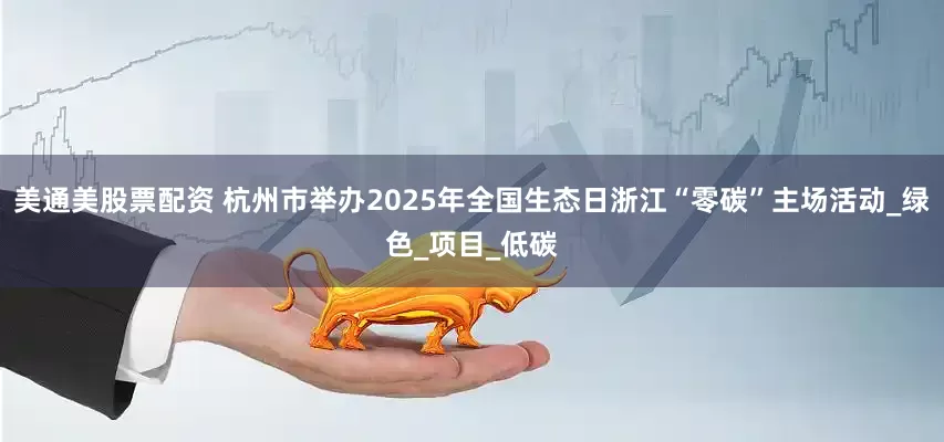 美通美股票配资 杭州市举办2025年全国生态日浙江“零碳”主场活动_绿色_项目_低碳