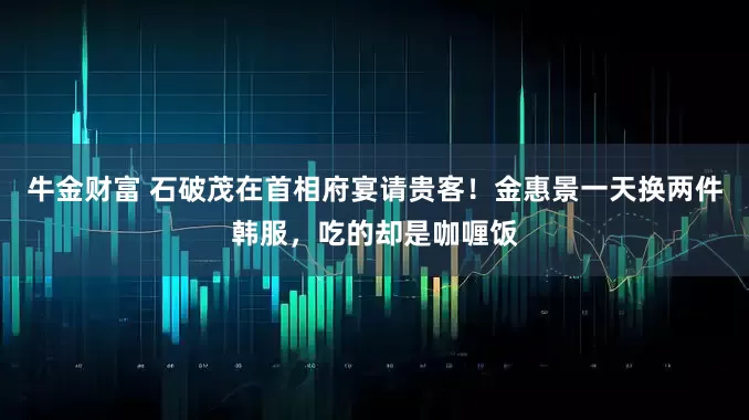 牛金财富 石破茂在首相府宴请贵客！金惠景一天换两件韩服，吃的却是咖喱饭